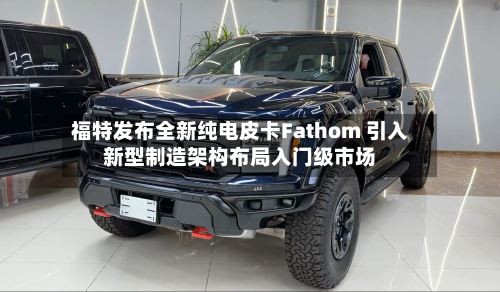 福特发布全新纯电皮卡Fathom 引入新型制造架构布局入门级市场-第2张图片