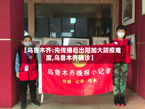 【乌鲁木齐:先传播后出阳加大防疫难度,乌鲁木齐确诊】