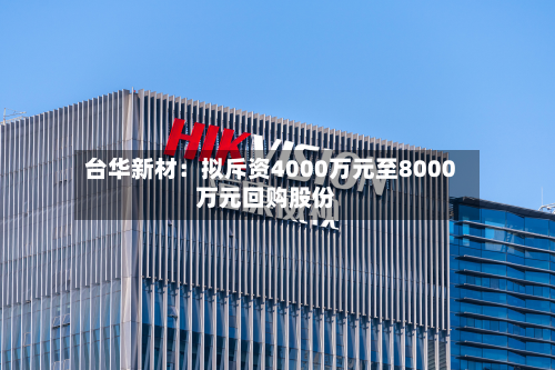 台华新材：拟斥资4000万元至8000万元回购股份-第2张图片