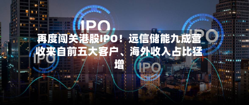再度闯关港股IPO！远信储能九成营收来自前五大客户、海外收入占比猛增-第3张图片