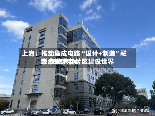 上海：推动集成电路“设计+制造	”融合 在临港新片区建设世界联合设计中心-第2张图片