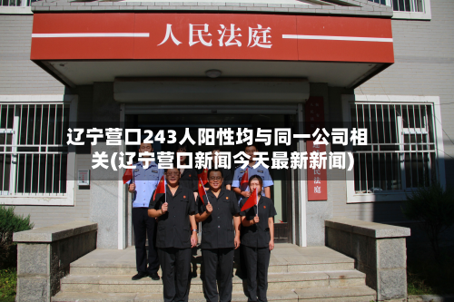 辽宁营口243人阳性均与同一公司相关(辽宁营口新闻今天最新新闻)