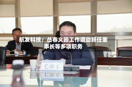 航发科技：丛春义因工作调动辞任董事长等多项职务-第2张图片