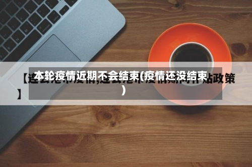 本轮疫情近期不会结束(疫情还没结束)