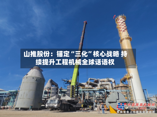 山推股份：锚定“三化	”核心战略 持续提升工程机械全球话语权-第2张图片