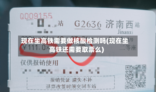 现在坐高铁需要做核酸检测吗(现在坐高铁还需要取票么)