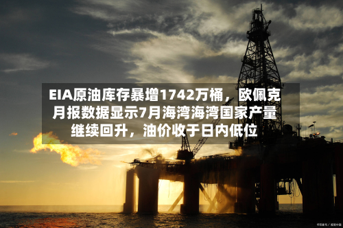 EIA原油库存暴增1742万桶，欧佩克月报数据显示7月海湾海湾国家产量继续回升，油价收于日内低位-第1张图片