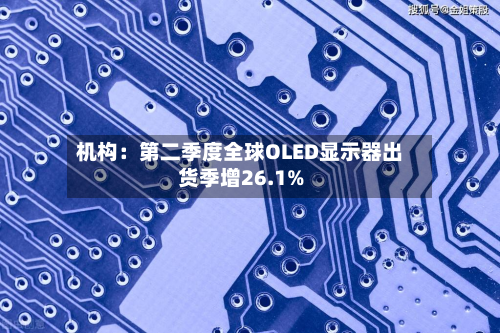 机构：第二季度全球OLED显示器出货季增26.1%-第3张图片