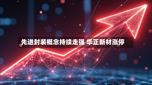 先进封装概念持续走强 华正新材涨停-第2张图片