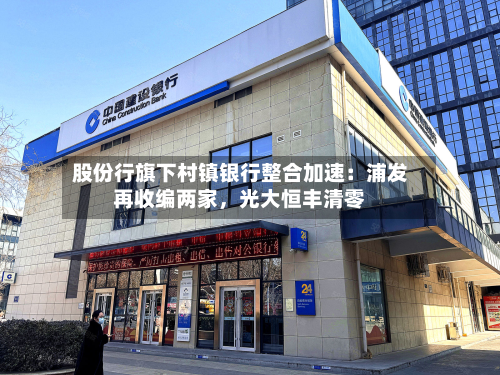 股份行旗下村镇银行整合加速：浦发再收编两家，光大恒丰清零-第2张图片