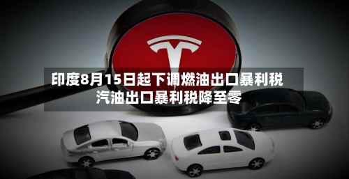 印度8月15日起下调燃油出口暴利税 汽油出口暴利税降至零