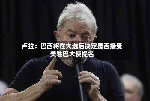 卢拉：巴西将在大选后决定是否接受美驻巴大使提名