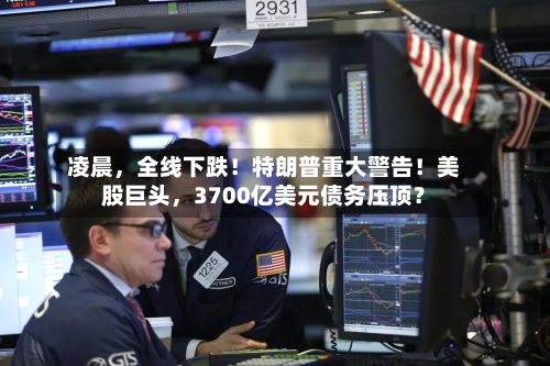 凌晨，全线下跌！特朗普重大警告！美股巨头，3700亿美元债务压顶？-第3张图片
