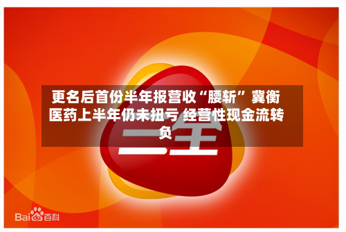 更名后首份半年报营收“腰斩” 冀衡医药上半年仍未扭亏 经营性现金流转负-第1张图片