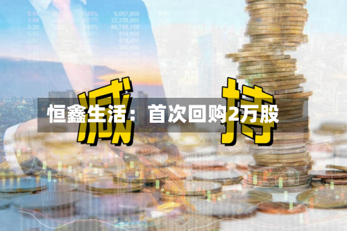 恒鑫生活：首次回购2万股-第2张图片