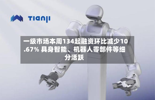 一级市场本周134起融资环比减少10.67% 具身智能	、机器人零部件等细分活跃-第2张图片