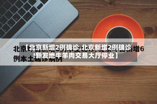 【北京新增2例确诊,北京新增2例确诊!新发地牛羊肉交易大厅停业】-第2张图片