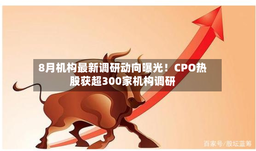 8月机构最新调研动向曝光!CPO热股获超300家机构调研-第2张图片