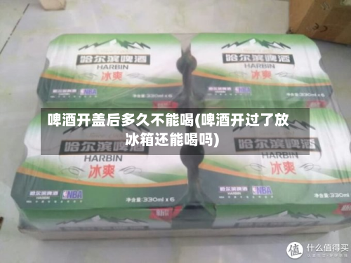 啤酒开盖后多久不能喝(啤酒开过了放冰箱还能喝吗)