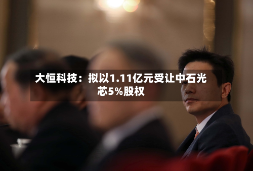 大恒科技：拟以1.11亿元受让中石光芯5%股权