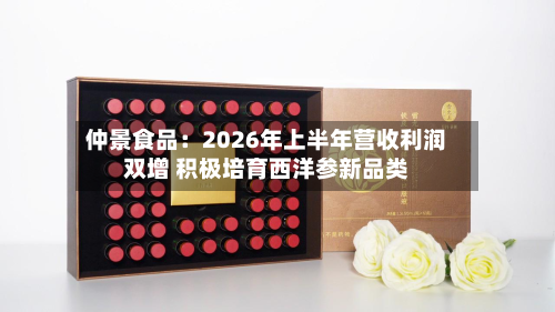 仲景食品：2026年上半年营收利润双增 积极培育西洋参新品类-第1张图片