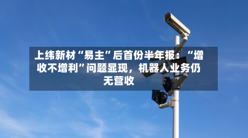 上纬新材“易主”后首份半年报：“增收不增利”问题显现，机器人业务仍无营收