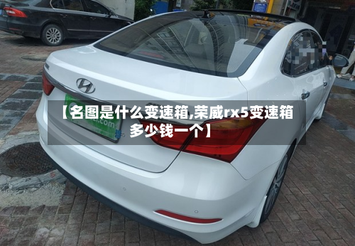 【名图是什么变速箱,荣威rx5变速箱多少钱一个】