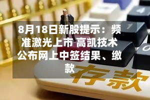 8月18日新股提示：频准激光上市 高凯技术公布网上中签结果、缴款-第3张图片