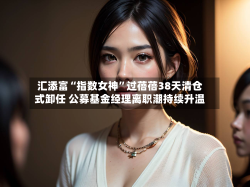 汇添富“指数女神”过蓓蓓38天清仓式卸任 公募基金经理离职潮持续升温-第2张图片