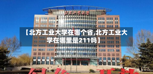 【北方工业大学在哪个省,北方工业大学在哪里是211吗】