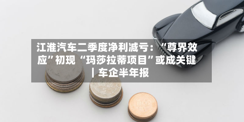 江淮汽车二季度净利减亏：“尊界效应”初现 “玛莎拉蒂项目	”或成关键｜车企半年报-第1张图片