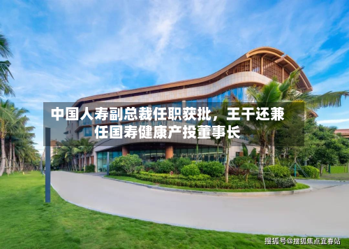 中国人寿副总裁任职获批	，王干还兼任国寿健康产投董事长-第2张图片