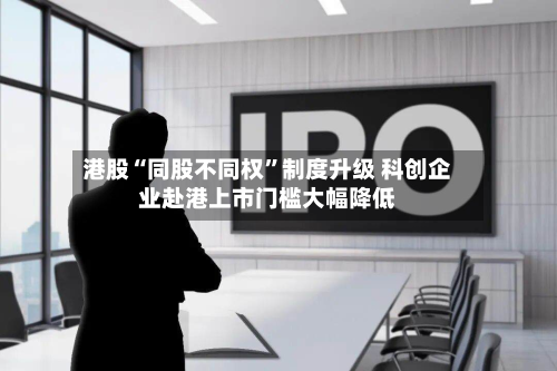 港股“同股不同权”制度升级 科创企业赴港上市门槛大幅降低