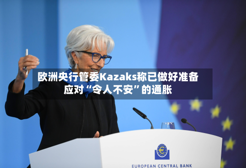 欧洲央行管委Kazaks称已做好准备应对“令人不安	”的通胀-第2张图片