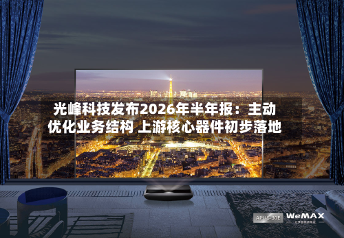 光峰科技发布2026年半年报:主动优化业务结构 上游核心器件初步落地-第2张图片