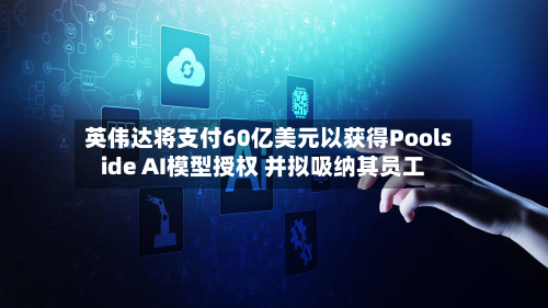 英伟达将支付60亿美元以获得Poolside AI模型授权 并拟吸纳其员工