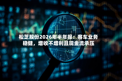 松芝股份2026年半年报：客车业务稳健，增收不增利且现金流承压-第2张图片