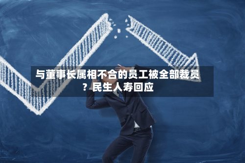 与董事长属相不合的员工被全部裁员？民生人寿回应