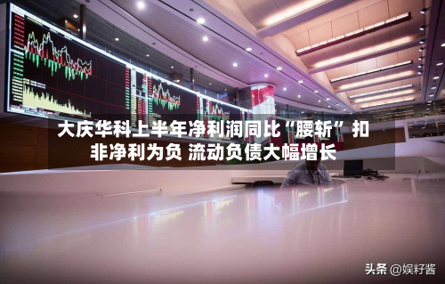 大庆华科上半年净利润同比“腰斩	” 扣非净利为负 流动负债大幅增长-第2张图片