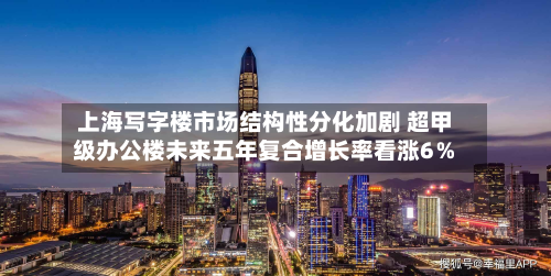 上海写字楼市场结构性分化加剧 超甲级办公楼未来五年复合增长率看涨6％-第3张图片