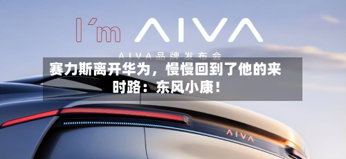 赛力斯离开华为，慢慢回到了他的来时路：东风小康！