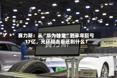 赛力斯：从“华为独宠”到半年巨亏17亿，光环褪去后还剩什么？