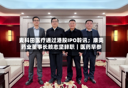 麦科田医疗通过港股IPO聆讯；康美药业董事长赖志坚辞职｜医药早参-第2张图片