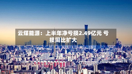 云煤能源:上半年净亏损2.49亿元 亏损同比扩大