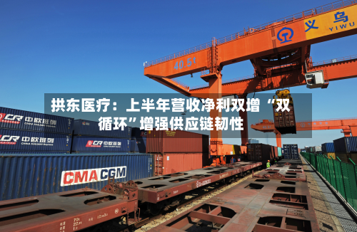 拱东医疗：上半年营收净利双增 “双循环”增强供应链韧性-第1张图片
