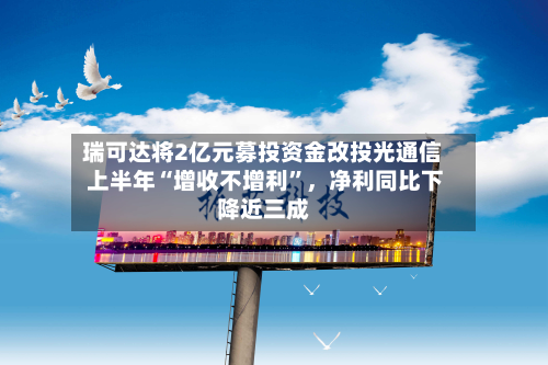 瑞可达将2亿元募投资金改投光通信 上半年“增收不增利	”	，净利同比下降近三成-第1张图片