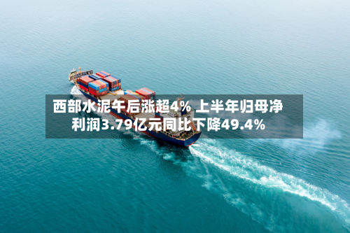 西部水泥午后涨超4% 上半年归母净利润3.79亿元同比下降49.4%-第1张图片