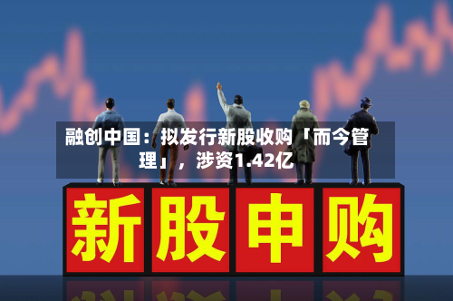 融创中国：拟发行新股收购「而今管理」，涉资1.42亿-第1张图片