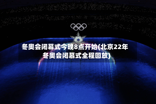 冬奥会闭幕式今晚8点开始(北京22年冬奥会闭慕式全程回放)