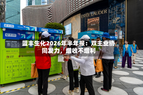 蓝丰生化2026年半年报：双主业协同发力	，增收不增利-第1张图片